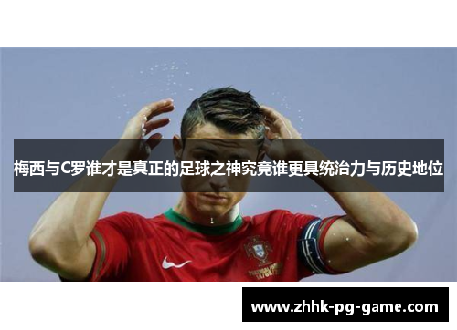 梅西与C罗谁才是真正的足球之神究竟谁更具统治力与历史地位