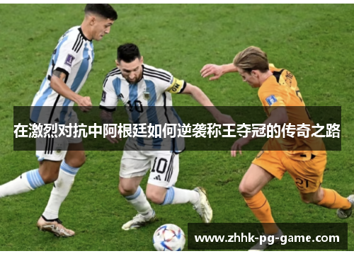 在激烈对抗中阿根廷如何逆袭称王夺冠的传奇之路