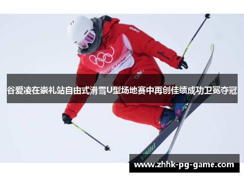 谷爱凌在崇礼站自由式滑雪U型场地赛中再创佳绩成功卫冕夺冠