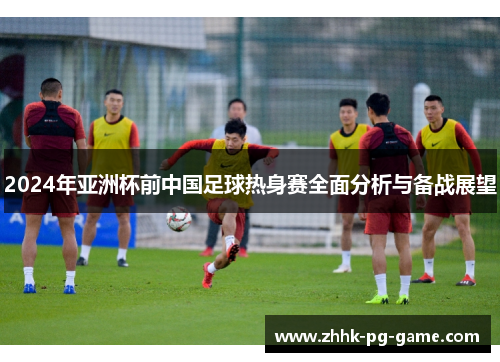 2024年亚洲杯前中国足球热身赛全面分析与备战展望