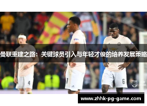 曼联重建之路：关键球员引入与年轻才俊的培养发展策略