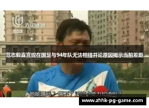 范志毅直言现在国足与94年队无法相提并论原因揭示当前差距