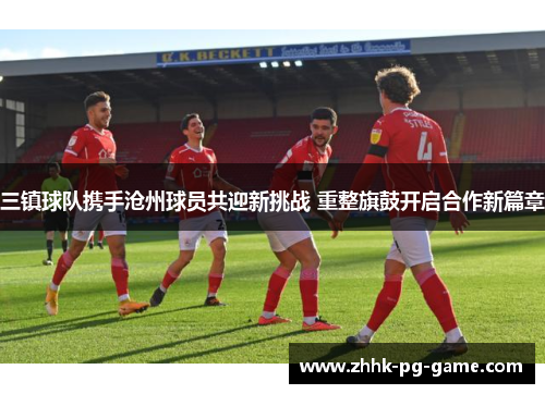 三镇球队携手沧州球员共迎新挑战 重整旗鼓开启合作新篇章