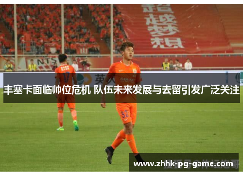 丰塞卡面临帅位危机 队伍未来发展与去留引发广泛关注