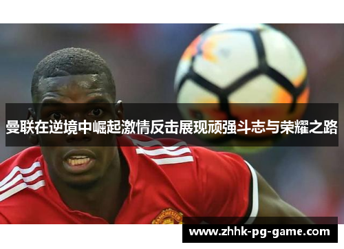 曼联在逆境中崛起激情反击展现顽强斗志与荣耀之路