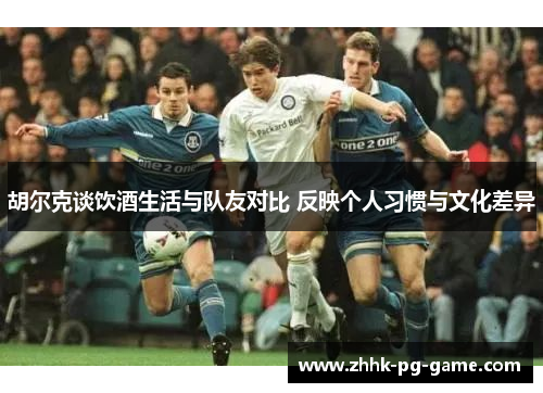 胡尔克谈饮酒生活与队友对比 反映个人习惯与文化差异