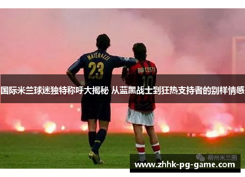 国际米兰球迷独特称呼大揭秘 从蓝黑战士到狂热支持者的别样情感