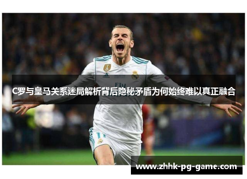 C罗与皇马关系迷局解析背后隐秘矛盾为何始终难以真正融合