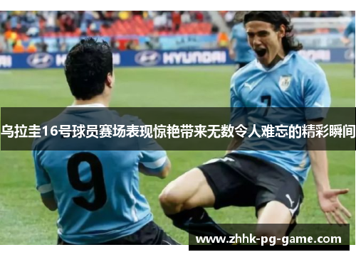 乌拉圭16号球员赛场表现惊艳带来无数令人难忘的精彩瞬间