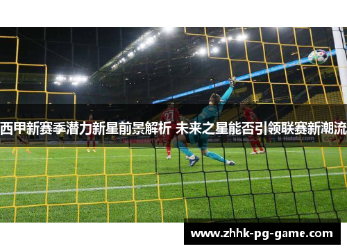 西甲新赛季潜力新星前景解析 未来之星能否引领联赛新潮流