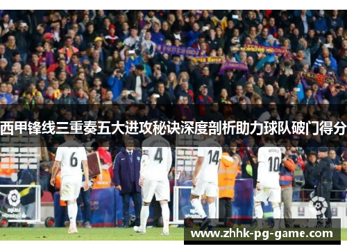 西甲锋线三重奏五大进攻秘诀深度剖析助力球队破门得分