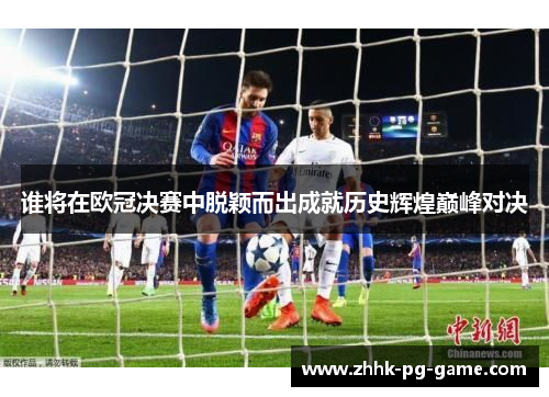 谁将在欧冠决赛中脱颖而出成就历史辉煌巅峰对决