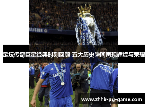 足坛传奇巨星经典时刻回顾 五大历史瞬间再现辉煌与荣耀