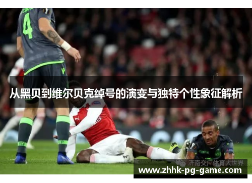 从黑贝到维尔贝克绰号的演变与独特个性象征解析